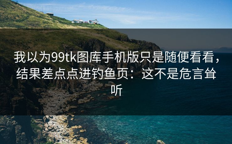 我以为99tk图库手机版只是随便看看，结果差点点进钓鱼页：这不是危言耸听
