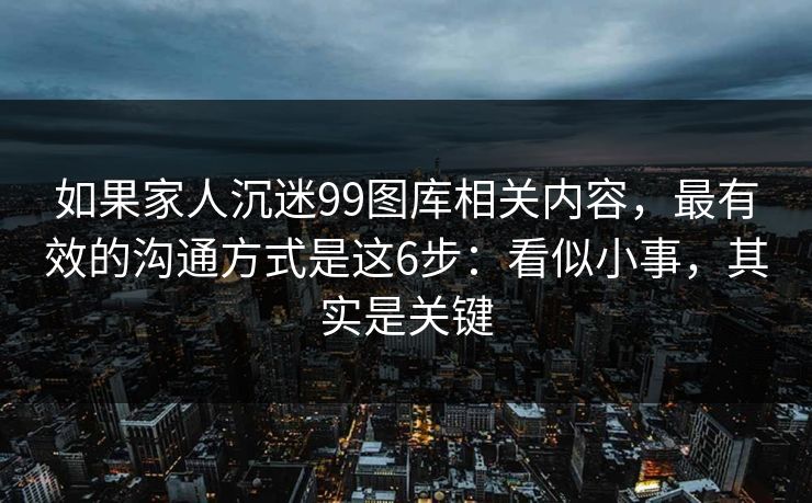 如果家人沉迷99图库相关内容,最有效的沟通方式是这6步:看似小事,其实是关键 如果家人沉迷99图库相关内容,最有效的沟通方式是这6步:看似小事,其实是关键