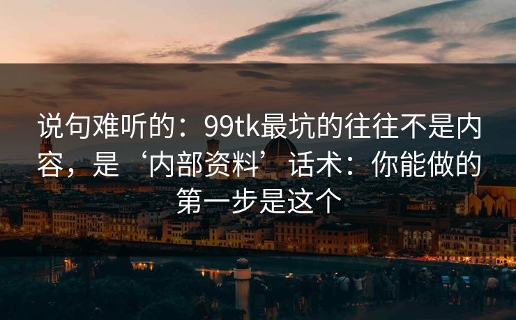 说句难听的：99tk最坑的往往不是内容，是‘内部资料’话术：你能做的第一步是这个