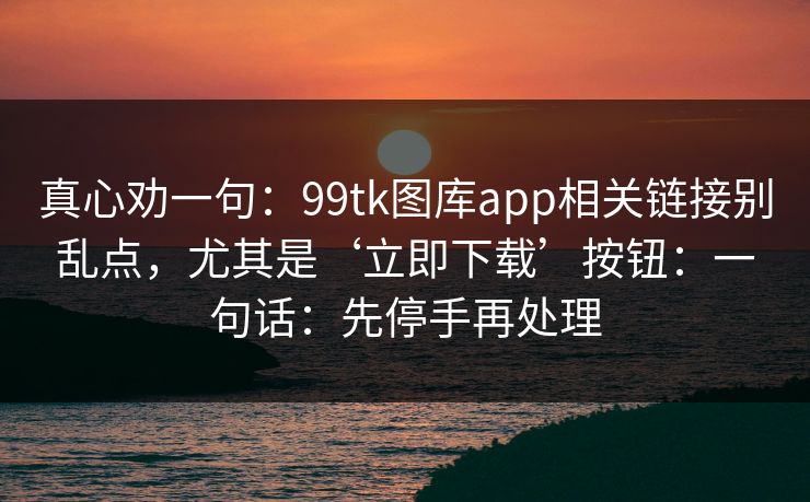 真心劝一句：99tk图库app相关链接别乱点，尤其是‘立即下载’按钮：一句话：先停手再处理