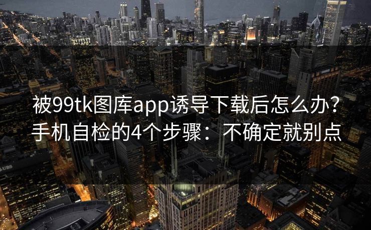 被99tk图库app诱导下载后怎么办？手机自检的4个步骤：不确定就别点