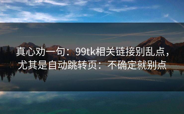 真心劝一句：99tk相关链接别乱点，尤其是自动跳转页：不确定就别点