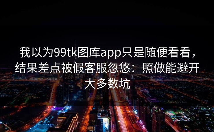 我以为99tk图库app只是随便看看，结果差点被假客服忽悠：照做能避开大多数坑