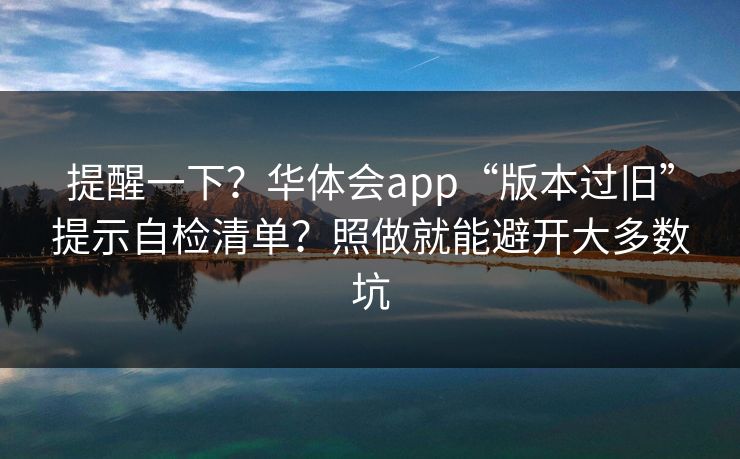 提醒一下？华体会app“版本过旧”提示自检清单？照做就能避开大多数坑